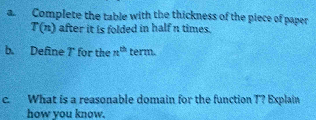 a Complete the table with the thickness of the piece of paper
T(n) after it is folded in half n times. 
b. Define T for the n^(th) term. 
c. What is a reasonable domain for the function T? Explain 
how you know.