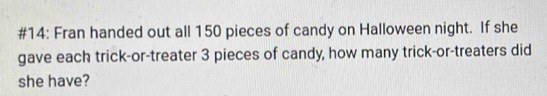 #14: Fran handed out all 150 pieces of candy on Halloween night. If she 
gave each trick-or-treater 3 pieces of candy, how many trick-or-treaters did 
she have?