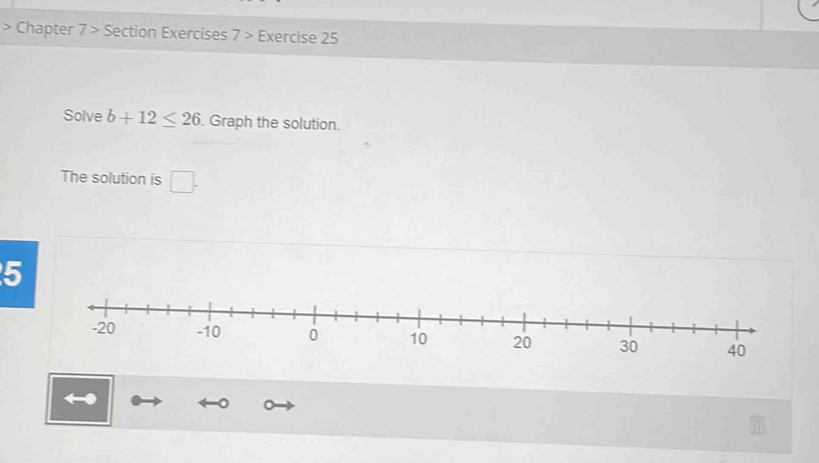 Chapter 7 > Section Exercises 7> Exercise 25 
Solve b+12≤ 26. Graph the solution. 
The solution is □. 
5