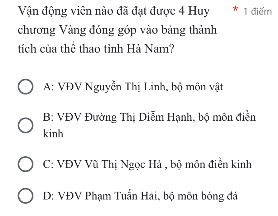 Vận động viên nào đã đạt được 4 Huy * 1 điểm
chương Vàng đóng góp vào bảng thành
tích của thể thao tỉnh Hà Nam?
A: VĐV Nguyễn Thị Linh, bộ môn vật
B: VĐV Đường Thị Diễm Hạnh, bộ môn điền
kinh
C: VĐV Vũ Thị Ngọc Hà , bộ môn điền kinh
D: VĐV Phạm Tuấn Hải, bộ môn bóng đá