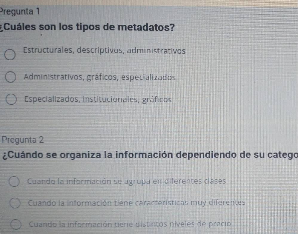 Pregunta 1
Cuáles son los tipos de metadatos?
Estructurales, descriptivos, administrativos
Administrativos, gráficos, especializados
Especializados, institucionales, gráficos
Pregunta 2
¿Cuándo se organiza la información dependiendo de su catego
Cuando la información se agrupa en diferentes clases
Cuando la información tiene características muy diferentes
Cuando la información tiene distintos niveles de precio