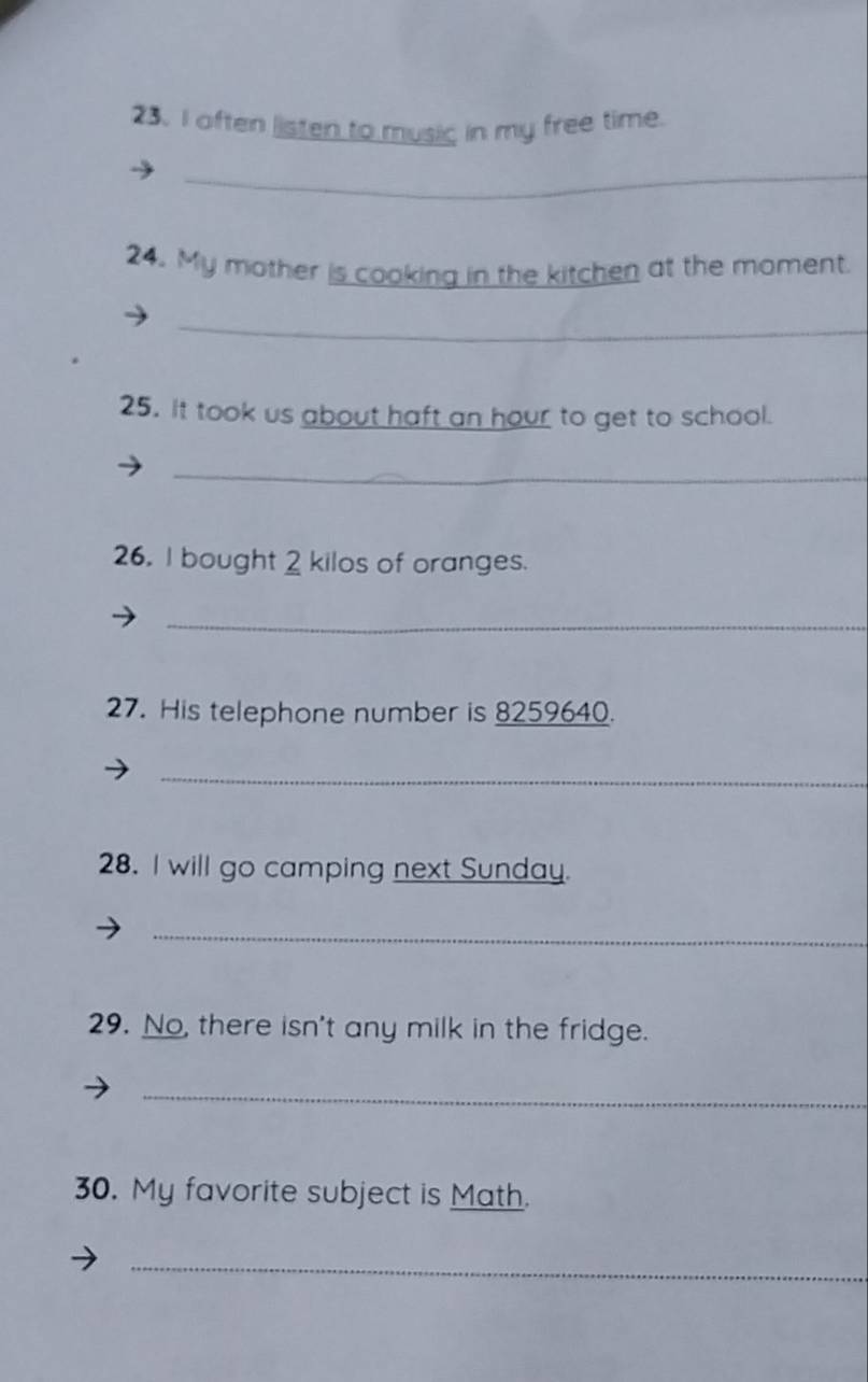 often listen to music in my free time. 
_ 
24. My mother is cooking in the kitchen at the moment. 
_ 
25. it took us about haft an hour to get to school. 
_ 
26. I bought 2 kilos of oranges. 
_ 
27. His telephone number is 8259640. 
_ 
28. I will go camping next Sunday. 
_ 
29. No, there isn't any milk in the fridge. 
_ 
30. My favorite subject is Math. 
_