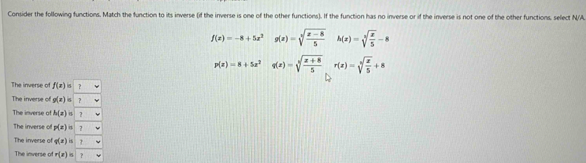 Consider the following functions. Match the function to its inverse (if the inverse is one of the other functions). If the function has no inverse or if the inverse is not one of the other functions, select N/A
f(x)=-8+5x^2 g(x)=sqrt[3](frac x-8)5 h(x)=sqrt[3](frac x)5-8
p(x)=8+5x^2 q(x)=sqrt[3](frac x+8)5 r(x)=sqrt[3](frac x)5+8
The inverse of f(x) 4 ?
The inverse of g(x) iS ?
The inverse of h(x) is 7
The inverse of p(z) 7
The inverse of q(x) is ?
The inverse of r(x) 5 ?