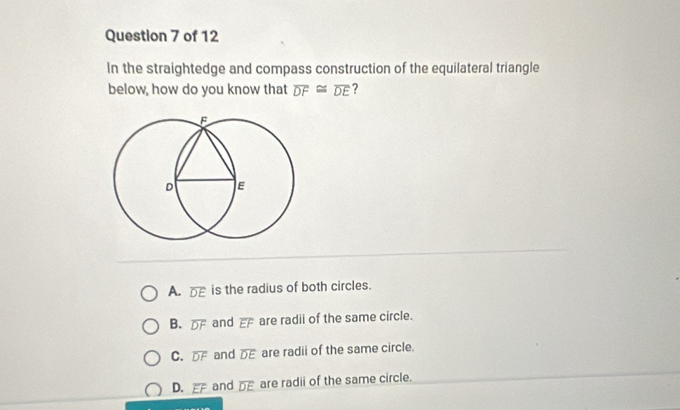 In the straightedge and compass construction of the equilateral triangle
below, how do you know that overline DF≌ overline DE ?
A. overline DE is the radius of both circles.
B. overline DF and overline EF are radii of the same circle.
C. overline DF and overline DE are radii of the same circle.
D. overline EF and overline DE are radii of the same circle.