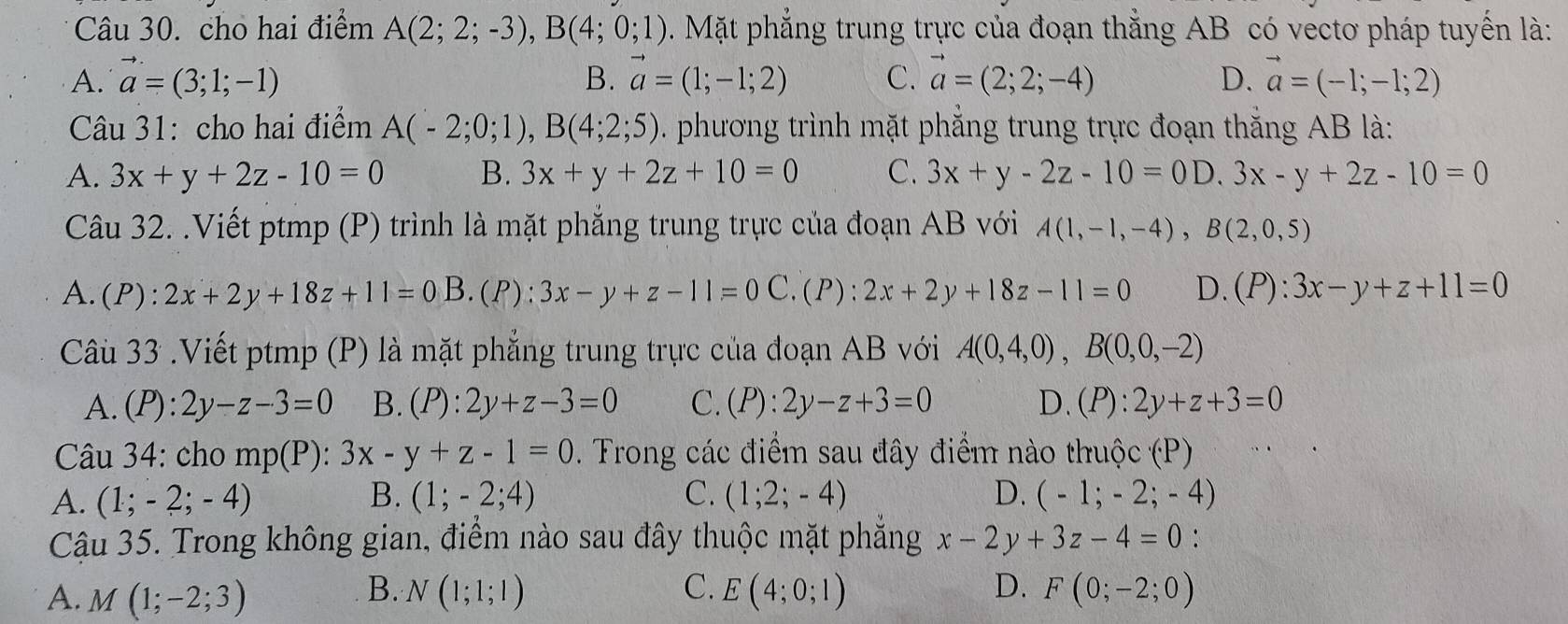 cho hai điểm A(2;2;-3),B(4;0;1). Mặt phẳng trung trực của đoạn thẳng AB có vectơ pháp tuyến là:
A. vector a=(3;1;-1) vector a=(1;-1;2) C. vector a=(2;2;-4) D. vector a=(-1;-1;2)
B.
Câu 31: cho hai điểm A(-2;0;1),B(4;2;5). phương trình mặt phẳng trung trực đoạn thắng AB là:
A. 3x+y+2z-10=0 B. 3x+y+2z+10=0 C. 3x+y-2z-10=0 D. 3x-y+2z-10=0
Câu 32. .Viết ptmp (P) trình là mặt phẳng trung trực của đoạn AB với A(1,-1,-4),B(2,0,5)
A. (P):2x+2y+18z+11=0B.(P): 3x-y+z-11=0C. (P):2x+2y+18z-11=0 D. (P):3x-y+z+11=0
Câu 33 .Viết ptmp (P) là mặt phẳng trung trực của đoạn AB với A(0,4,0),B(0,0,-2)
A. (P):2y-z-3=0 B. (P):2y+z-3=0 C. (P):2y-z+3=0 D. (P):2y+z+3=0
Câu 34: cho mp(P):3x-y+z-1=0. Trong các điểm sau đây điểm nào thuộc (P)
A. (1;-2;-4) B. (1;-2;4) C. (1;2;-4) D. (-1;-2;-4)
Cậu 35. Trong không gian, điểm nào sau đây thuộc mặt phẳng x-2y+3z-4=0
B.
C.
D.
A. M(1;-2;3) N(1;1;1) E(4;0;1) F(0;-2;0)