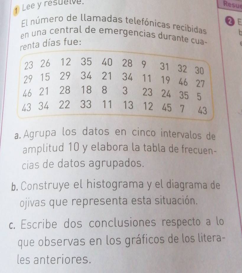 Lee y resuelve. 
Resue 
2E 
El número de llamadas telefónicas recibidas 
en una central de emergencias durante cua- 
nta días fue: 
a Agrupa los datos en cinco intervalos de 
amplitud 10 y elabora la tabla de frecuen- 
cias de datos agrupados. 
b. Construye el histograma y el diagrama de 
ojivas que representa esta situación. 
c. Escribe dos conclusiones respecto a lo 
que observas en los gráficos de los litera- 
les anteriores.