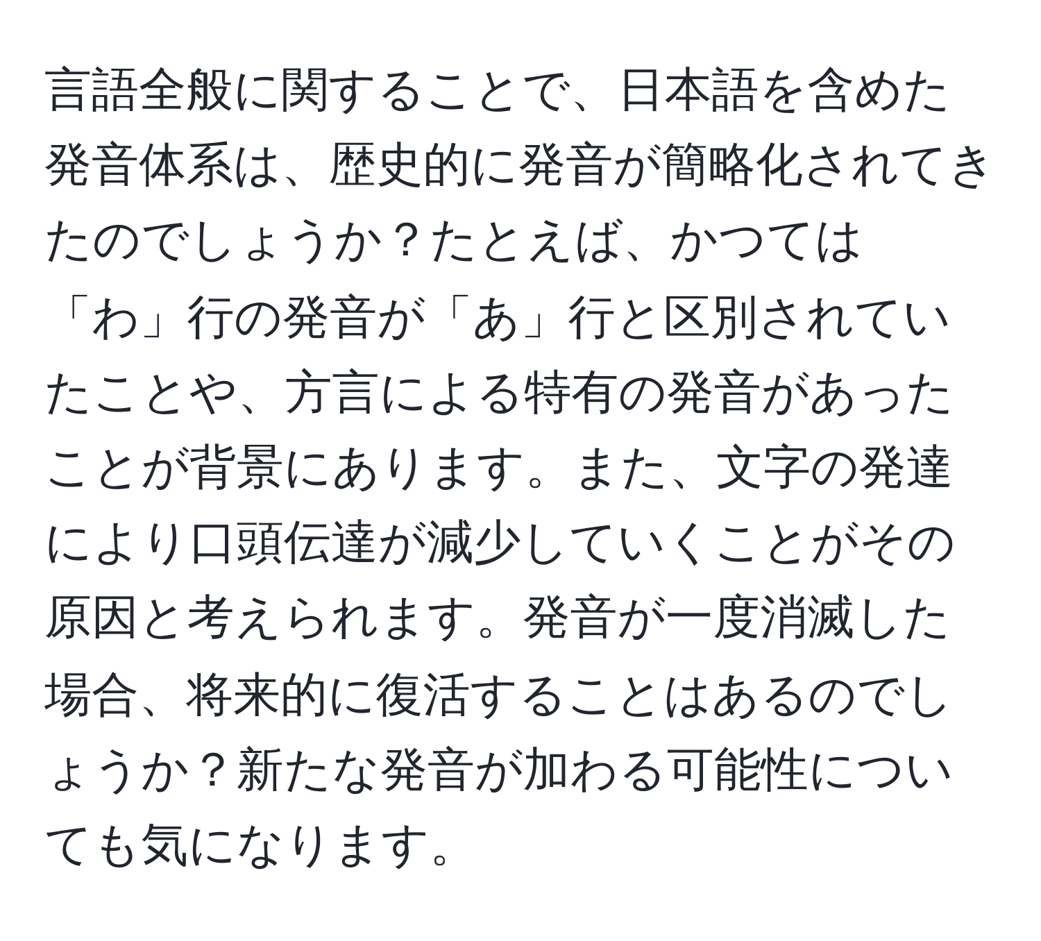 言語全般に関することで、日本語を含めた発音体系は、歴史的に発音が簡略化されてきたのでしょうか？たとえば、かつては「わ」行の発音が「あ」行と区別されていたことや、方言による特有の発音があったことが背景にあります。また、文字の発達により口頭伝達が減少していくことがその原因と考えられます。発音が一度消滅した場合、将来的に復活することはあるのでしょうか？新たな発音が加わる可能性についても気になります。