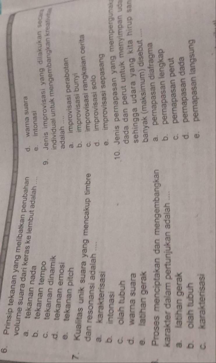 Prinsip tekanan yang melibatkan perubahan d. warna suara
volume suara dari keras ke lembut adalah .... e. intonasi
a. tekanan nada
b. tekanan tempo
9. Jenis improvisasi yang dilakukan secar
c. tekanan dinamik
individual untuk mengembangkan kreativia
d. tekanan emosi
adalah ....
e. tekanan pitch a. improvisasi perabotan
b. improvisasi bunyi
7. Kualitas unik suara yang mencakup timbre c. improvisasi rangkaian cerita
dan resonansi adalah ....
d. improvisasi solo
a. karakterisasi
e. improvisasi sepasang
b. intonasi
c. olah tubuh
10. Jenis pernapasan yang mempergunak
dada dan perut untuk menyimpan uda
d. wara suara
sehingga udara yang kita hirup san
e. latihan gerak banyak (maksimum) disebut ....
. Proses menciptakan dan mengembangkan a. pernapasan diafragma
karakter dalam pertunjukan adalah ....
b. pernapasan lengkap
a. latihan gerak
c. pernapasan perut
b. olah tubuh
d. pernapasan dada
e. pernapasan langsung
c. karakterisasi