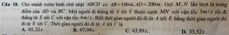 Cho mảnh vườn hình chữ nhật ABCD có AB=100m, AD=200m. Gọi M, N lần lượt là trung
điểm của AD và BC. Một người đi thẳng từ A tới E thuộc cạnh MN với vận tốc 3m/s rồi đi
thẳng từ E tới C với vận tốc 4m/s. Biết thời gian người đó đi từ A tới E bằng thời gian người đó
đi từ E tới C. Thời gian người đó đi từ A tới C là
A. 65,22s. B. 67,04s. C. 63,89 s. . D. 33,52s.