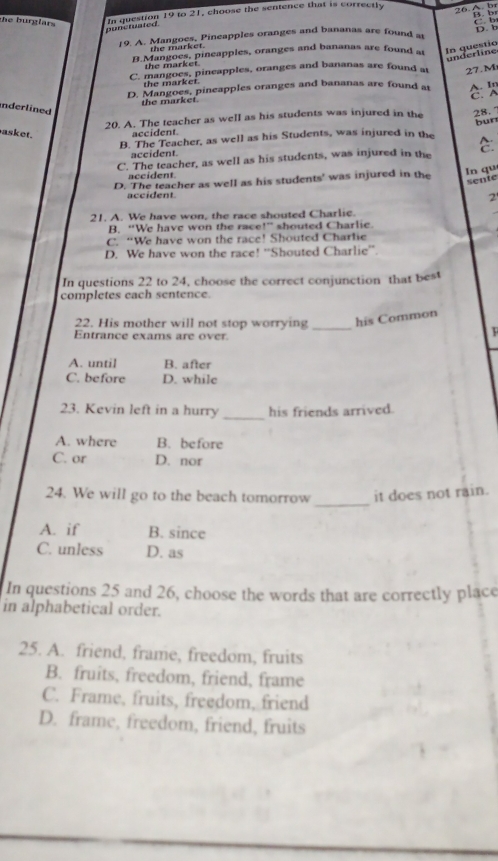 the burglars 
In question 19 to 21, choose the sentence that is correctly
26.A. b B. b
punctuated
19. A. Mangoes, Pineapples oranges and bananas are found a D. b C b
the market.
B.Mangoes, pineapples, oranges and bananas are found at
In questio underline
the market
C. mangoes, pineapples, oranges and bananas are found at 27.M
the market.
D. Mangoes, pineapples oranges and bananas are found at A. In
the market. C.A
Inderlined
20. A. The teacher as well as his students was injured in the 28. 7
asket. accident
B. The Teacher, as well as his Students, was injured in the bun
accident.
C. The teacher, as well as his students, was injured in the C.
accident.
D. The teacher as well as his students' was injured in the
In qu sente
accident 2
21. A. We have won, the race shouted Charlic.
B. “We have won the race!” shouted Charlie.
C. “We have won the race! Shouted Charlie
D. We have won the race! ''Shouted Charlie''.
In questions 22 to 24, choose the correct conjunction that best
completes each sentence.
22. His mother will not stop worrying _his Common
Entrance exams are over

A. until B. after
C. before D. while
_
23. Kevin left in a hurry his friends arrived.
A. where B. before
C. or D. nor
_
24. We will go to the beach tomorrow it does not rain.
A. if B. since
C. unless D. as
In questions 25 and 26, choose the words that are correctly place
in alphabetical order.
25. A. friend, frame, freedom, fruits
B. fruits, freedom, friend, frame
C. Frame, fruits, freedom, friend
D. frame, freedom, friend, fruits