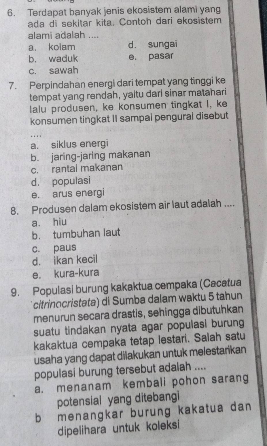 Terdapat banyak jenis ekosistem alami yang
ada di sekitar kita. Contoh dari ekosistem
alami adalah ....
a. kolam d. sungai
b. waduk e. pasar
c. sawah
7. Perpindahan energi dari tempat yang tinggi ke
tempat yang rendah, yaitu dari sinar matahari
lalu produsen, ke konsumen tingkat I, ke
konsumen tingkat II sampai pengurai disebut
a. siklus energi
b. jaring-jaring makanan
c. rantai makanan
d. populasi
e. arus energi
8. Produsen dalam ekosistem air laut adalah ....
a. hiu
b. tumbuhan laut
c. paus
d. ikan kecil
e. kura-kura
9. Populasi burung kakaktua cempaka (Cacatua
citrinocristata) di Sumba dalam waktu 5 tahun
menurun secara drastis, sehingga dibutuhkan
suatu tindakan nyata agar populasi burung
kakaktua cempaka tetap lestari. Salah satu
usaha yang dapat dilakukan untuk melestarikan
populasi burung tersebut adalah ....
a. menanam kembali pohon sarang
potensial yang ditebangi
b menangkar burung kakatua dan 
dipelihara untuk koleksi