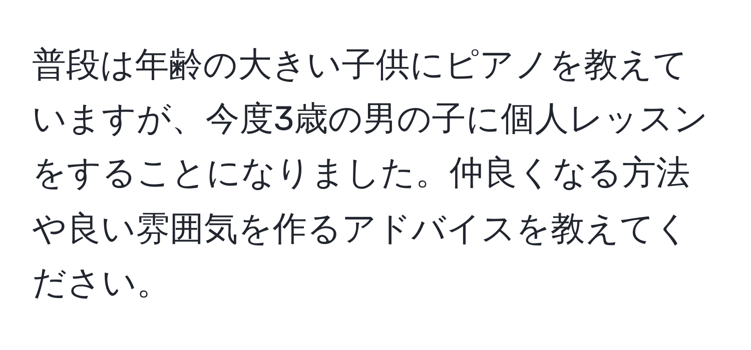 普段は年齢の大きい子供にピアノを教えていますが、今度3歳の男の子に個人レッスンをすることになりました。仲良くなる方法や良い雰囲気を作るアドバイスを教えてください。