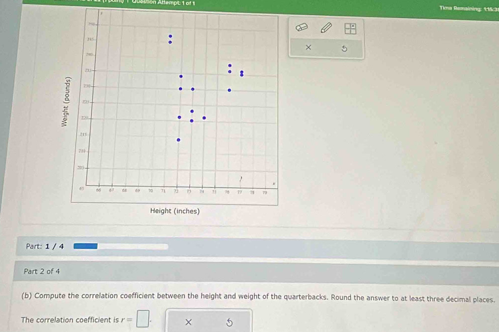 Quostion Attempt: 1 of 1 Time Remaining: 115:3 
× 5 
Part: 1 / 4 
Part 2 of 4 
(b) Compute the correlation coefficient between the height and weight of the quarterbacks. Round the answer to at least three decimal places. 
The correlation coefficient is r=□. ×