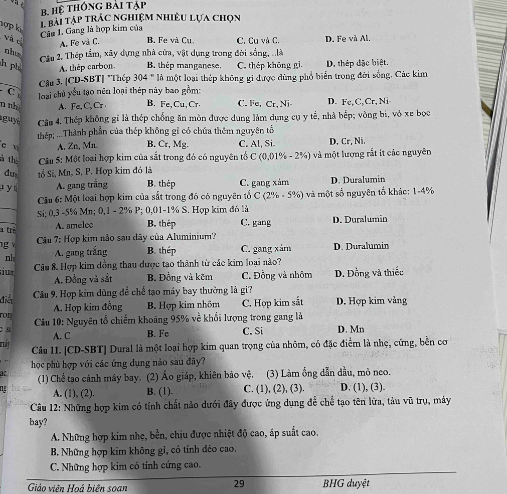 Hệ tHông bài tập
hợp ki
1. bài tập trÁc nghiệm nhiều lựa chọn
Câu 1. Gang là hợp kim của
và cị A. Fe và C. B. Fe và Cu. C. Cu và C. D. Fe và Al.
nhu
Câu 2. Thép tấm, xây dựng nhà cửa, vật dụng trong đời sống, ..là
h ph A. thép carbon. B. thép manganese. C. thép không gì. D. thép đặc biệt.
Câu 3. [CD-SBT] "Thép 304 " là một loại thép không gỉ được dùng phổ biến trong đời sống. Các kim
C  loại chủ yếu tạo nên loại thép này bao gồm:
n nh ệ A. Fe, C, Cr . B. Fe, Cu, Cr. C. Fe, Cr, Ni. D. Fe, C, Cr,Ni.
guyê Câu 4. Thép không gỉ là thép chống ăn mòn được dung làm dụng cụ y tế, nhà bếp; vòng bi, vỏ xe bọc
thép; ...Thành phần của thép không gỉ có chứa thêm nguyên tố
e vi A. Zn, Mn. B. Cr, Mg. C. Al, Si. D. Cr, Ni.
à thể  Câu 5: Một loại hợp kim của sắt trong đó có nguyên tố C (0,01% - 2%) và một lượng rất ít các nguyên
đư tố Si, Mn, S, P. Hợp kim đó là
u y t A. gang trắng B. thép C. gang xám D. Duralumin
_
Câu 6: Một loại hợp kim của sắt trong đó có nguyên tố C (2% - 5%) và một số nguyên tố khác: 1-4%
Si; 0,3 -5% Mn; 0,1 - 2% P; 0,01-1% S. Hợp kim đó là
_
a trê
A. amelec B. thép C. gang D. Duralumin
g  Câu 7: Hợp kim nào sau đây của Aluminium?
nh A. gang trắng B. thép C. gang xám D. Duralumin
sium  Câu 8. Hợp kim đồng thau được tạo thành từ các kim loại nào?
A. Đồng và sắt B. Đồng và kẽm C. Đồng và nhôm D. Đồng và thiếc
điểt Câu 9. Hợp kim dùng để chế tạo máy bay thường là gì?
A. Hợp kim đồng B. Hợp kim nhôm C. Hợp kim sắt D. Hợp kim vàng
ron
c sù   Câu 10: Nguyên tố chiếm khoảng 95% về khối lượng trong gang là
A. C B. Fe C. Si D. Mn
náy
Câu 11. [CD-SBT] Dural là một loại hợp kim quan trọng của nhôm, có đặc điểm là nhẹ, cứng, bền cơ
.. học phù hợp với các ứng dụng nào sau đây?
ac, (1) Chế tạo cánh máy bay. (2) Áo giáp, khiên bảo vệ. (3) Làm ống dẫn dầu, mỏ neo.
ng A. (1), (2). B. (1). C. (1), (2), (3). D. (1), (3).
Câu 12: Những hợp kim có tính chất nào dưới đây được ứng dụng đề chế tạo tên lửa, tàu vũ trụ, máy
bay?
A. Những hợp kim nhẹ, bền, chịu được nhiệt độ cao, áp suất cao.
B. Những hợp kim không gi, có tính dẻo cao.
C. Những hợp kim có tính cứng cao.
29
Giáo viên Hoá biên soan BHG duyệt