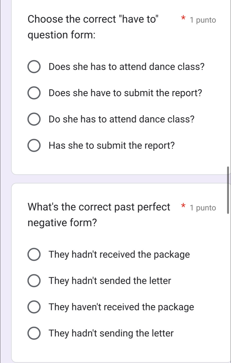 Choose the correct "have to" * 1 punto
question form:
Does she has to attend dance class?
Does she have to submit the report?
Do she has to attend dance class?
Has she to submit the report?
What's the correct past perfect * 1 punto
negative form?
They hadn't received the package
They hadn't sended the letter
They haven't received the package
They hadn't sending the letter