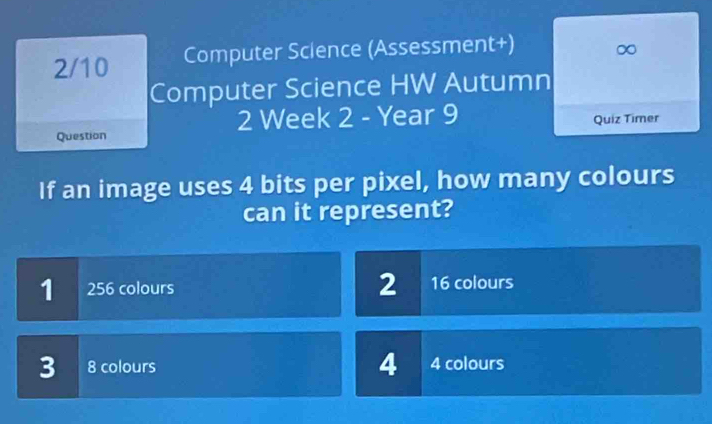 2/10 Computer Science (Assessment+) ∞
Computer Science HW Autumn
2 Week 2 - Year 9
Question Quiz Timer
If an image uses 4 bits per pixel, how many colours
can it represent?
1 256 colours 2 16 colours
3 8 colours 4 4 colours