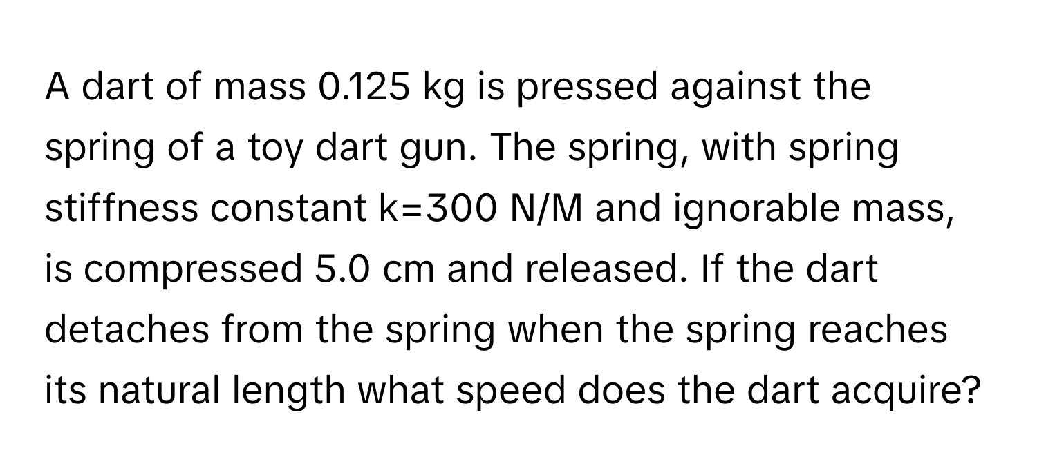 A dart of mass 0.125 kg is pressed against the spring of a toy dart gun. The spring, with spring stiffness constant k=300 N/M and ignorable mass, is compressed 5.0 cm and released. If the dart detaches from the spring when the spring reaches its natural length what speed does the dart acquire?