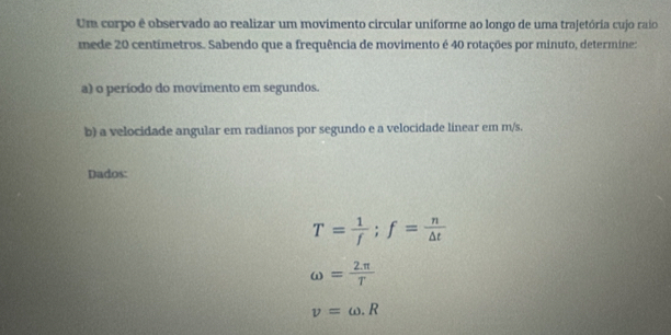 Um corpo é observado ao realizar um movimento circular uniforme ao longo de uma trajetória cujo raio 
mede 20 centímetros. Sabendo que a frequência de movimento é 40 rotações por minuto, determine: 
a) o período do movimento em segundos. 
b) a velocidade angular em radianos por segundo e a velocidade linear em m/s. 
Dados:
T= 1/f ; f= n/△ t 
omega = (2.π )/T 
v=omega .R