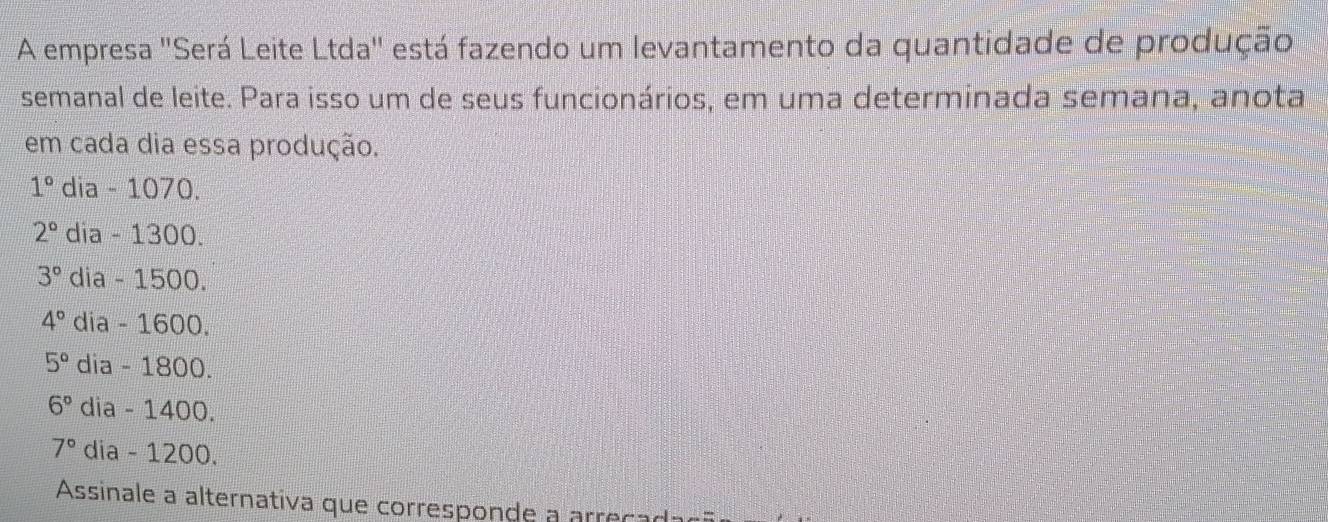 A empresa 'Será Leite Ltda'' está fazendo um levantamento da quantidade de produção
semanal de leite. Para isso um de seus funcionários, em uma determinada semana, anota
em cada dia essa produção.
1° dia - 1070.
2° dia - 1300.
3° dia - 1500.
4° dia - 1600.
5° dia - 1800.
6° dia - 1400.
7° dia - 1200.
Assinale a alternativa que corresponde a arreçadac