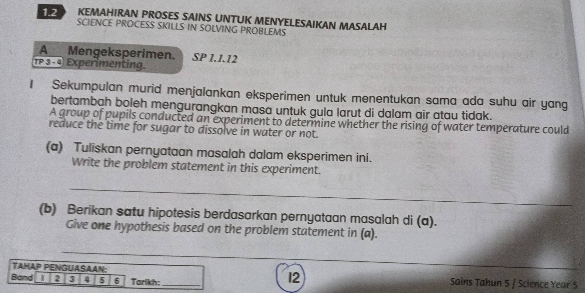 KEMAHIRAN PROSES SAINS UNTUK MENYELESAIKAN MASALAH 
SCIENCE PROCESS SKILLS IN SOLVING PROBLEMS 
A__ Mengeksperimen. SP 1.1.12
TP 3 -4 Experimenting. 
1 Sekumpulan murid menjalankan eksperimen untuk menentukan sama ada suhu air yang 
bertambah boleh mengurangkan masa untuk gula larut di dalam air atau tidak. 
A group of pupils conducted an experiment to determine whether the rising of water temperature could 
reduce the time for sugar to dissolve in water or not. 
(a) Tuliskan pernyataan masalah dalam eksperimen ini. 
Write the problem statement in this experiment. 
_ 
(b) Berikan satu hipotesis berdasarkan pernyataan masalah di (a). 
Give one hypothesis based on the problem statement in (a). 
_ 
TAHAP PENGUASAAN: 
_ 
Band 2 8 4 5 6 Tarikh:_ 
12 Sains Tahun 5 / Science Year 5