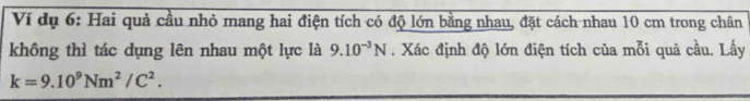 Ví dụ 6: Hai quả cầu nhỏ mang hai điện tích có độ lớn bằng nhau, đặt cách nhau 10 cm trong chân 
không thì tác dụng lên nhau một lực là 9.10^(-3)N. Xác định độ lớn điện tích của mỗi quả cầu. Lấy
k=9.10^9Nm^2/C^2.