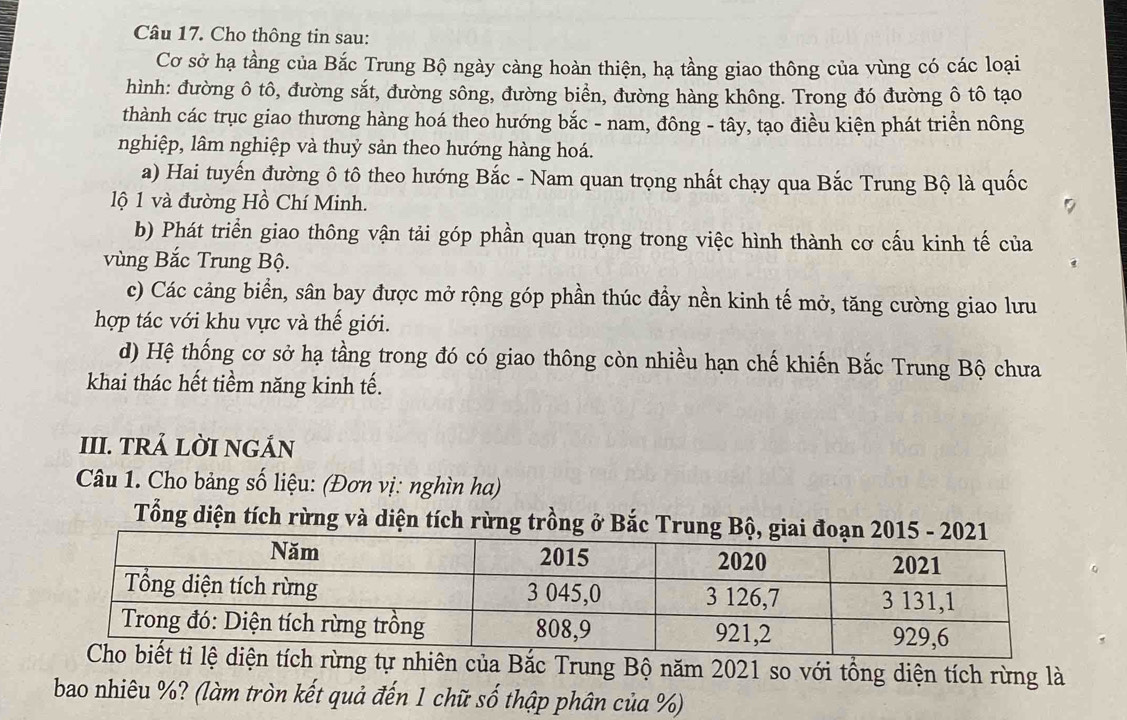 Cho thông tin sau:
Cơ sở hạ tầng của Bắc Trung Bộ ngày càng hoàn thiện, hạ tầng giao thông của vùng có các loại
hình: đường ô tô, đường sắt, đường sông, đường biển, đường hàng không. Trong đó đường ô tô tạo
thành các trục giao thương hàng hoá theo hướng bắc - nam, đông - tây, tạo điều kiện phát triền nông
nghiệp, lâm nghiệp và thuỷ sản theo hướng hàng hoá.
a) Hai tuyến đường ô tô theo hướng Bắc - Nam quan trọng nhất chạy qua Bắc Trung Bộ là quốc
lộ 1 và đường Hồ Chí Minh.
b) Phát triển giao thông vận tải góp phần quan trọng trong việc hình thành cơ cấu kinh tế của
vùng Bắc Trung Bộ.
c) Các cảng biển, sân bay được mở rộng góp phần thúc đầy nền kinh tế mở, tăng cường giao lưu
hợp tác với khu vực và thế giới.
d) Hệ thống cơ sở hạ tầng trong đó có giao thông còn nhiều hạn chế khiến Bắc Trung Bộ chưa
khai thác hết tiềm năng kinh tế.
III. TRẢ LỜI NGÁN
Câu 1. Cho bảng số liệu: (Đơn vị: nghìn ha)
Tổng diện tích rừng và diện tích rừng trồng ở Bắc Trun
ự nhiên của Bắc Trung Bộ năm 2021 so với tổng diện tích rừng là
bao nhiêu %? (làm tròn kết quả đến 1 chữ số thập phân của %)