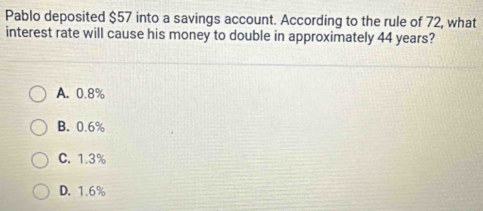 Pablo deposited $57 into a savings account. According to the rule of 72, what
interest rate will cause his money to double in approximately 44 years?
A. 0.8%
B. 0.6%
C. 1.3%
D. 1.6%