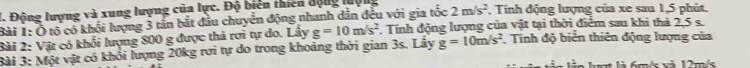 Động lượng và xung lượng của lực. Độ biến thiên động luợi 2m/s^2. Tính động lượng của xe sau 1,5 phút. 
Bài 1: Ô tổ có khối lượng 3 tân bắt đầu chuyển động nhanh dân đều với gia tốc 
Bài 2: Vật có khối lượng 800 g được thả rơi tự do. Lấy g=10m/s^2. Tính động lượng của vật tại thời điểm sau khi thà 2,5 s. 
Bài 3: Một vật có khổi lượng 20kg rơi tự do trong khoảng thời gian 3s. Lây g=10m/s^2 Tính độ biển thiên động lượng của 
à l t là 6m/s và 12m/s