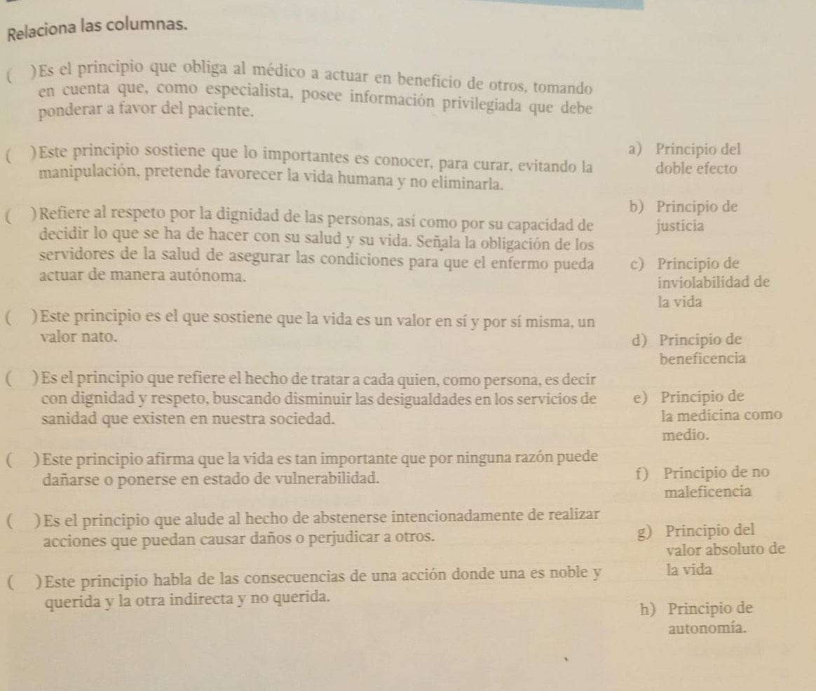 Relaciona las columnas.
( )Es el principio que obliga al médico a actuar en beneficio de otros, tomando
en cuenta que, como especialista, posee información privilegiada que debe
ponderar a favor del paciente.
a) Principio del
( )Este principio sostiene que lo importantes es conocer, para curar, evitando la doble efecto
manipulación, pretende favorecer la vida humana y no eliminarla.
b Principio de
( )Refiere al respeto por la dignidad de las personas, así como por su capacidad de justicia
decidir lo que se ha de hacer con su salud y su vida. Señala la obligación de los
servidores de la salud de asegurar las condiciones para que el enfermo pueda c Principio de
actuar de manera autónoma.
inviolabilidad de
la vida
 )Este principio es el que sostiene que la vida es un valor en sí y por sí misma, un
valor nato.
d Principio de
beneficencia
( ) Es el principio que refiere el hecho de tratar a cada quien, como persona, es decir
con dignidad y respeto, buscando disminuir las desigualdades en los servicios de e Principio de
sanidad que existen en nuestra sociedad. la medicina como
medio.
( ) Este principio afirma que la vida es tan importante que por ninguna razón puede
dañarse o ponerse en estado de vulnerabilidad. f) Principio de no
maleficencia
 )Es el principio que alude al hecho de abstenerse intencionadamente de realizar
acciones que puedan causar daños o perjudicar a otros. g) Principio del
valor absoluto de
 )Este principio habla de las consecuencias de una acción donde una es noble y la vida
querida y la otra indirecta y no querida.
h Principio de
autonomía.