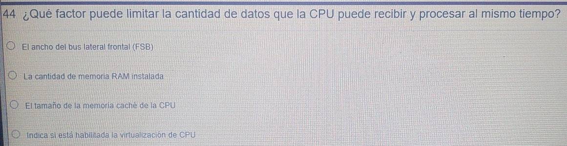 44 ¿Qué factor puede limitar la cantidad de datos que la CPU puede recibir y procesar al mismo tiempo?
El ancho del bus lateral frontal (FSB)
La cantidad de memoria RAM instalada
El tamaño de la memoría caché de la CPU
Indica si está habilitada la virtualización de CPU