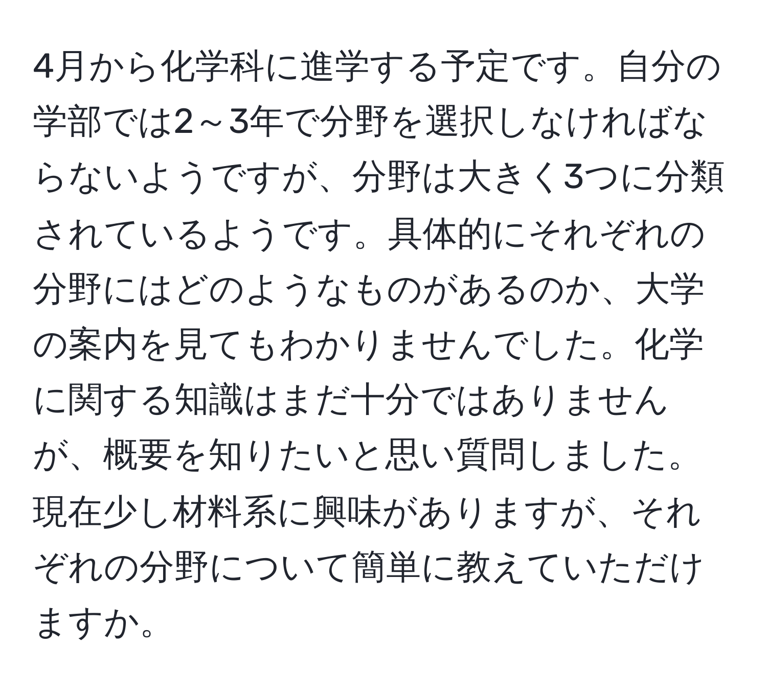 4月から化学科に進学する予定です。自分の学部では2～3年で分野を選択しなければならないようですが、分野は大きく3つに分類されているようです。具体的にそれぞれの分野にはどのようなものがあるのか、大学の案内を見てもわかりませんでした。化学に関する知識はまだ十分ではありませんが、概要を知りたいと思い質問しました。現在少し材料系に興味がありますが、それぞれの分野について簡単に教えていただけますか。