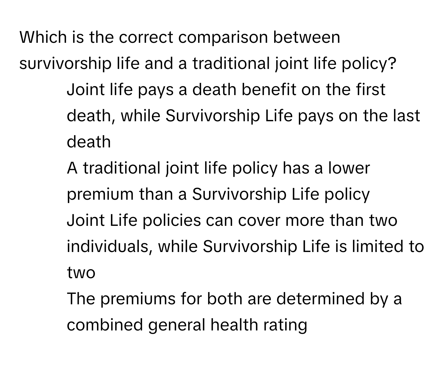 Which is the correct comparison between survivorship life and a traditional joint life policy?

1) Joint life pays a death benefit on the first death, while Survivorship Life pays on the last death 
2) A traditional joint life policy has a lower premium than a Survivorship Life policy 
3) Joint Life policies can cover more than two individuals, while Survivorship Life is limited to two 
4) The premiums for both are determined by a combined general health rating