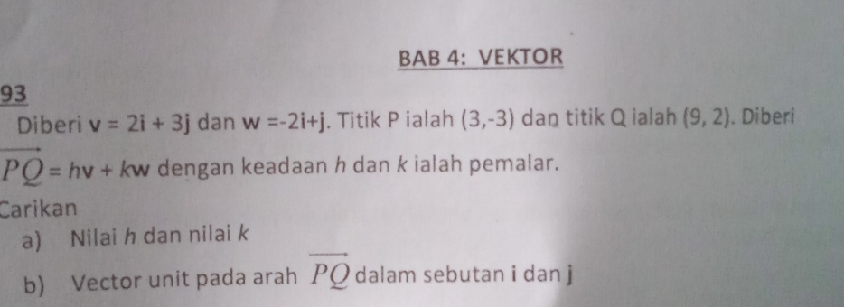 BAB 4: VEKTOR 
93 
Diberi v=2i+3j dan w=-2i+j. Titik P ialah (3,-3) dan titik Q ialah (9,2). Diberi
vector PQ=hv+kw dengan keadaan h dan k ialah pemalar. 
Carikan 
a) Nilai h dan nilai k
b) Vector unit pada arah vector PQ dalam sebutan i dan j