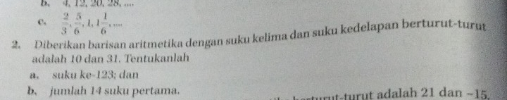 4, 12, 20. 28. ....
c,  2/3 ,  5/6 , 1, 1 1/6 ,... 
2. Diberikan barisan aritmetika dengan suku kelima dan suku kedelapan berturut-turut
adalah 10 dan 31. Tentukanlah
a. suku ke- 123; dan
b. jumlah 14 suku pertama. rut-turut adalah 21 dan −15.