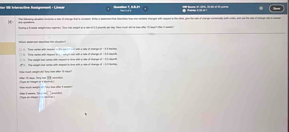 ter 9B Interactive Assignment - Linear Question 7, 9.B.21 HW Score: 91.33%, 22.83 of 25 points Save
Part 3 of 3 Points: 0.33 of 1
The following situation involves a rate of change that is constant. Write a statement that describes how one variable changes with respect to the other, give the rate of change numerically (with units), and use the rate of change rule to answer
any questions.
During a 6-week weight-loss regimen, Tony lost weight at a rate of 0.5 pounds per day. How much did he lose after 15 days? After 5 weeks?
Which statement describes this situation?
A. Time varies with respect to the weight lost with a rate of change of -0.5 lbs/day.
B. Time varies with respect to L weight lost with a rate of change of —0.5 days/lb.
C. The weight lost varies with respect to time with a rate of change of -0.5 days/ib.
D. The weight lost varies with respect to time with a rate of change of −0.5 lbs/day.
How much weight did Tony lose after 15 days?
After 15 days, Tony lost 7.5 pound(s).
(Type an integer or a decimal.)
How much weight did Tony lose after 5 weeks?
After 5 weeks, Tony lost □ pound (s).
(Type an integer or a decimal.)