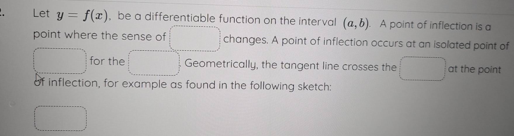 Let y=f(x) , be a differentiable function on the interval (a,b). A point of inflection is a 
point where the sense of □°C changes. A point of inflection occurs at an isolated point of 
□ for the □ □ Geometrically, the tangent line crosses the PMNO_3) at the point 
of inflection, for example as found in the following sketch: 
□