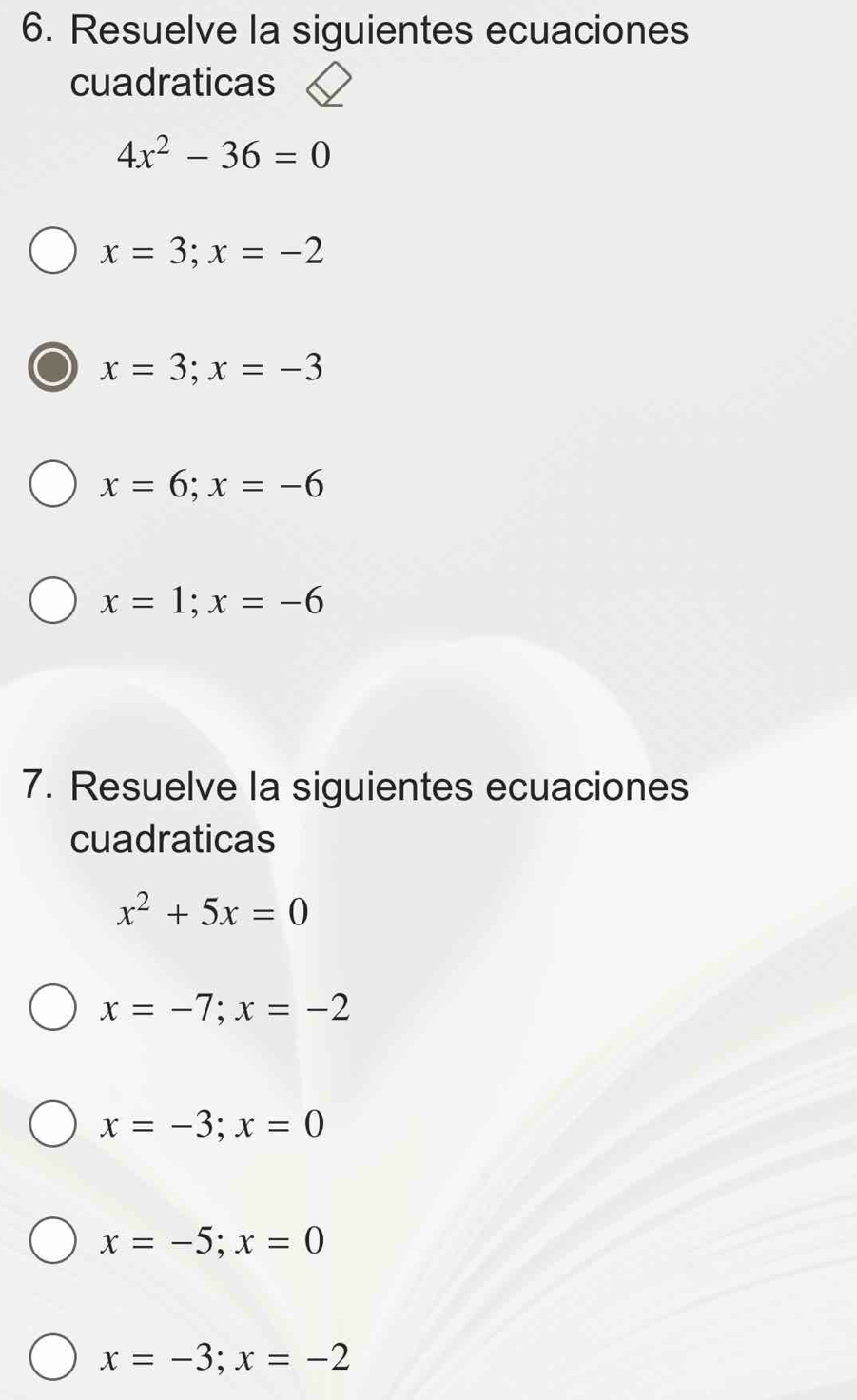 Resuelve la siguientes ecuaciones
cuadraticas
4x^2-36=0
x=3; x=-2
x=3; x=-3
x=6;x=-6
x=1; x=-6
7. Resuelve la siguientes ecuaciones
cuadraticas
x^2+5x=0
x=-7; x=-2
x=-3; x=0
x=-5; x=0
x=-3; x=-2