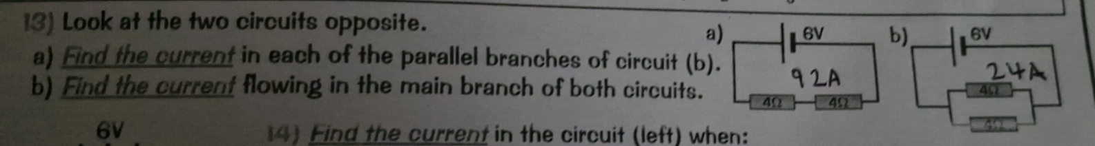 Look at the two circuits opposite. 
a)
6V b) 6V
a) Find the current in each of the parallel branches of circuit (b). 
92A 
b) Find the current flowing in the main branch of both circuits. 40
4Ω 4Ω
6V 14) Find the current in the circuit (left) when: