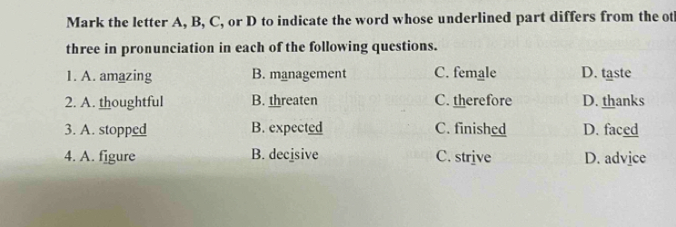 Mark the letter A, B, C, or D to indicate the word whose underlined part differs from the ot
three in pronunciation in each of the following questions.
1. A. amazing B. management C. female D. taste
2. A. thoughtful B. threaten C. therefore D. thanks
3. A. stopped B. expected C. finished D. faced
4. A. figure B. decisive C. strive D. advice