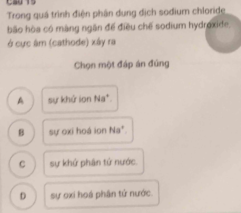 Trong quá trình điện phân dung dịch sodium chloride
bão hòa có màng ngăn đế điều chế sodium hydroxide,
ở cực âm (cathode) xây ra
Chọn một đáp án đúng
A sự khứ ion Na*,
B sự oxi hoá ion Na*.
C sự khứ phân tứ nước.
D sự oxi hoá phân tứ nước.