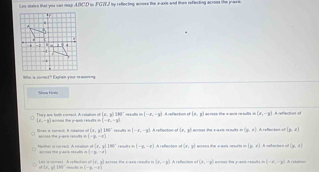 Leo states that you can map ABCD to FGHJ by reflecting across the x-axis and then reflecting across the y-axis.
Who is correct? Explain your reasoning.
Show Hints
They are both correct. A rotation of (x,y)180° results in (-x,-y) A reflection of (x,y) across the x-axis results in (x,-y). A reflection of
(x,-y) across the y-axis results in (-x,-y).
Brian is correct. A rotation of (x,y)180° results in (-x,-y) A reflection of (x,y) across the x-axis results in (y,x) A reflection of (y,x)
across the y-axis results in (-y,-x)
Neither is correct. A rotation of (x,y)180° results in (-y,-x). A reflection of (x,y) across the x-axis results in (y,x). A reflection of (y,x)
across the y-axis results in (-y,-x)
Leo is correct. A reflection of (x,y) across the x-axis results in (x,-y) A reflection of (x,-y) across the y-axis results in (-x,-y). A rotation
of (x,y) 180° results in (-y,-x)