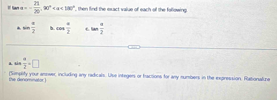 If tan alpha =- 21/20 , 90° <180° , then find the exact value of each of the following.
a. sin  alpha /2  b. cos  alpha /2  C. tan  alpha /2 
a. sin  alpha /2 =□
(Simplify your answer, including any radicals. Use integers or fractions for any numbers in the expression. Rationalize
the denominator.)