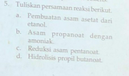 Tuliskan persamaan reaksi berikut.
a. Pembuatan asam asetat dari
etanol.
b. Asam propanoat dengan
amoniak.
c. Reduksi asam pentanoat.
d. Hidrolisis propil butanoat.