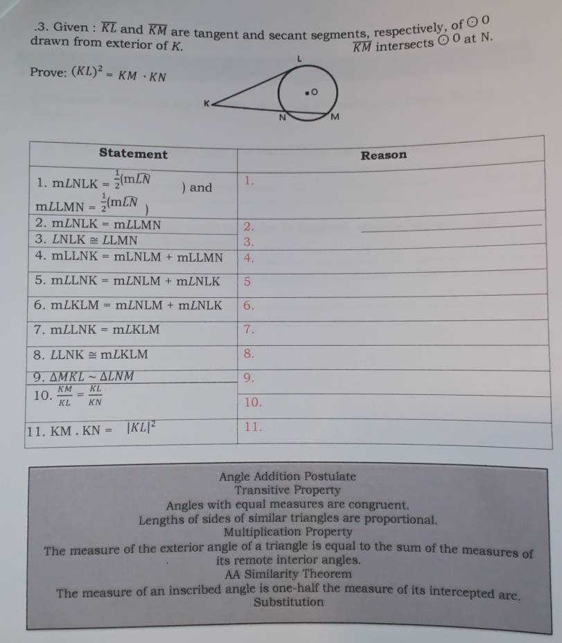 .3. Given : overline KL and overline KM are tangent and secant segments, respectively, of odot O
drawn from exterior of K. intersects odot O at N.
overline KM
Prove: (KL)^2=KM· KN
Angle Addition Postulate
Transitive Property
Angles with cqual measures are congruent.
Lengths of sides of similar triangles are proportional.
Multiplication Property
The measure of the exterior angle of a triangle is equal to the sum of the measures of
its remote interior angles.
AA Similarity Theorem
The measure of an inscribed angle is one-half the measure of its intercepted arc.
Substitution