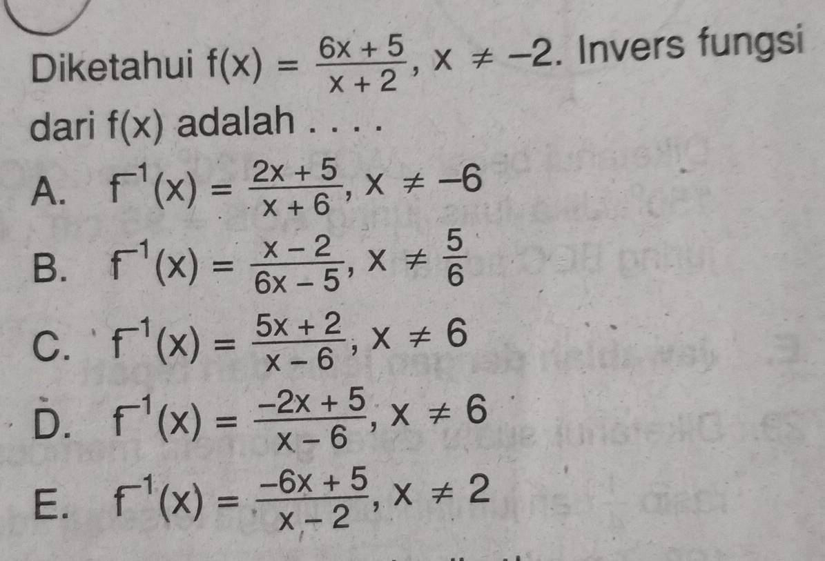 Diketahui f(x)= (6x+5)/x+2 , x!= -2. Invers fungsi
dari f(x) adalah . . . .
A. f^(-1)(x)= (2x+5)/x+6 , x!= -6
B. f^(-1)(x)= (x-2)/6x-5 , x!=  5/6 
C. f^(-1)(x)= (5x+2)/x-6 , x!= 6
D. f^(-1)(x)= (-2x+5)/x-6 ; x!= 6
E. f^(-1)(x)= (-6x+5)/x-2 , x!= 2