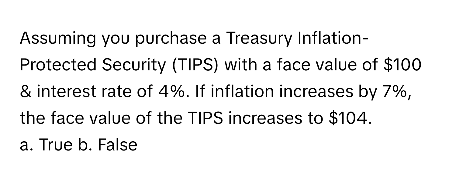 Assuming you purchase a Treasury Inflation-Protected Security (TIPS) with a face value of $100 & interest rate of 4%. If inflation increases by 7%, the face value of the TIPS increases to $104.

a. True b. False