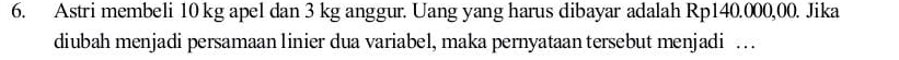 Astri membeli 10 kg apel dan 3 kg anggur. Uang yang harus dibayar adalah Rp140.000,00. Jika 
diubah menjadi persamaan linier dua variabel, maka pernyataan tersebut menjadi …