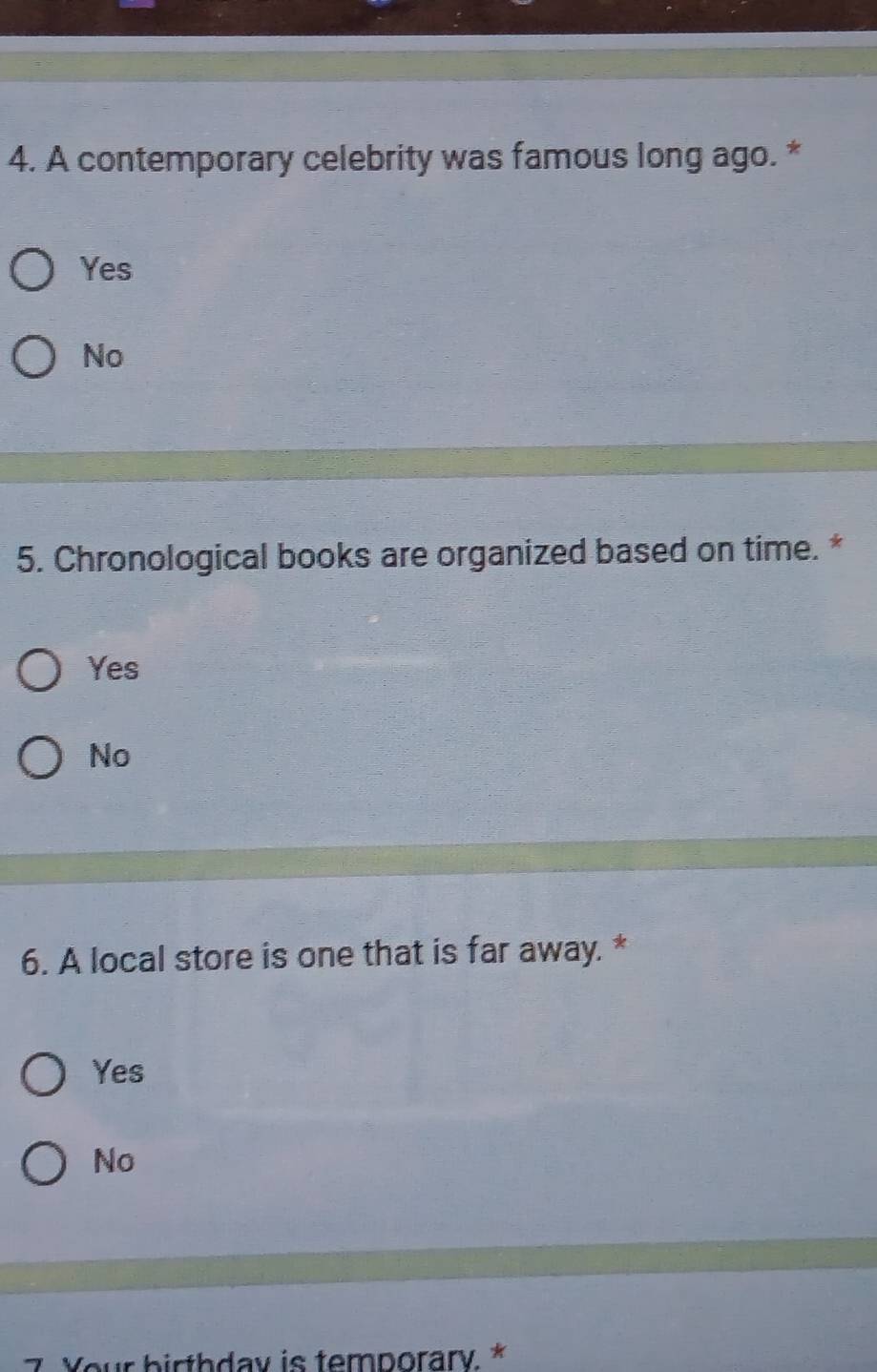 A contemporary celebrity was famous long ago. *
Yes
No
5. Chronological books are organized based on time. *
Yes
No
6. A local store is one that is far away. *
Yes
No
Your birthday is temporary. *