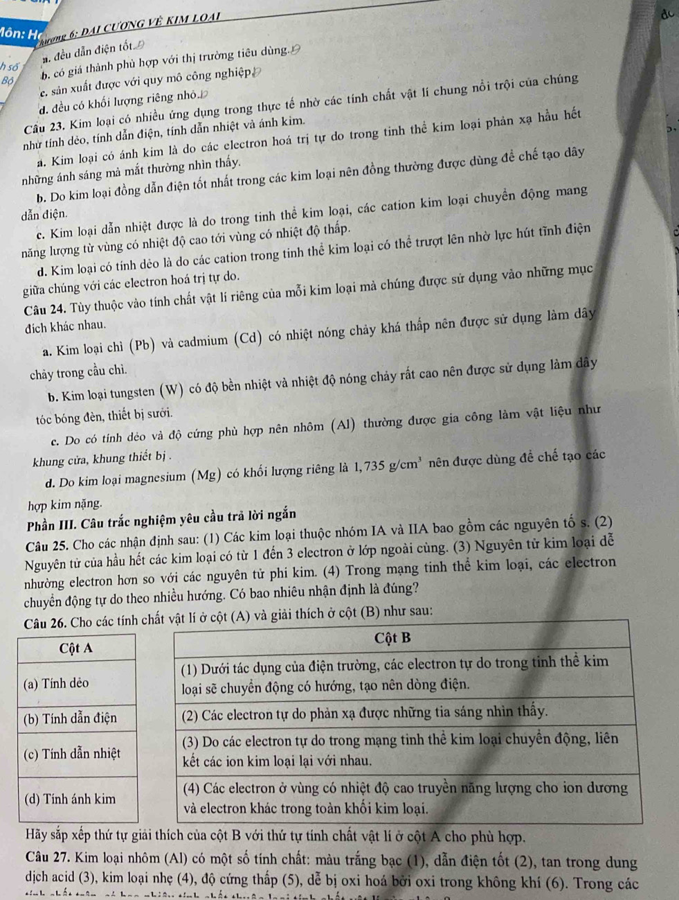 Phương 6: ĐAI CƯƠNG VÊ KIM LOAL
dc
Hôn: Họ
ẩ. đều dẫn điện tốt Đ
Bộ b. có giá thành phủ hợp với thị trường tiêu dùng.
h số
e. sản xuất được với quy mô công nghiệp
đ. đều có khối lượng riêng nhỏ.
Cầu 23. Kim loại có nhiều ứng dụng trong thực tế nhờ các tính chất vật lí chung nổi trội của chúng
như tính dẻo, tính dẫn điện, tính dẫn nhiệt và ánh kim.
a. Kim loại có ánh kim là do các electron hoá trị tự do trong tinh thể kim loại phản xạ hầu hết
những ánh sáng mà mắt thường nhìn thấy.
b. Do kim loại đồng dẫn điện tốt nhất trong các kim loại nên đồng thường được dùng đề chế tạo dây
c. Kim loại dẫn nhiệt được là do trong tinh thể kim loại, các cation kim loại chuyền động mang
dẫn điện.
năng lượng từ vùng có nhiệt độ cao tới vùng có nhiệt độ thấp.
d. Kim loại có tính dẻo là do các cation trong tinh thể kim loại có thể trượt lên nhờ lực hút tĩnh điện
giữa chúng với các electron hoá trị tự do.
Câu 24. Tùy thuộc vào tính chất vật lí riêng của mỗi kim loại mà chúng được sử dụng vào những mục
đích khác nhau.
a. Kim loại chì (Pb) và cadmium (Cd) có nhiệt nóng chảy khá thấp nên được sử dụng làm dây
chảy trong cầu chì.
b. Kim loại tungsten (W) có độ bền nhiệt và nhiệt độ nóng chảy rất cao nên được sử dụng làm dây
tóc bóng đèn, thiết bị sưới.
c. Do có tính dẻo và độ cứng phù hợp nên nhôm (Al) thường được gia công làm vật liệu như
khung cửa, khung thiết bị .
d. Do kim loại magnesium (Mg) có khối lượng riêng là 1,735g/cm^3 nên được dùng đề chế tạo các
hợp kim nặng.
Phần III. Câu trắc nghiệm yêu cầu trả lời ngắn
Câu 25. Cho các nhận định sau: (1) Các kim loại thuộc nhóm IA và IIA bao gồm các nguyên tố s. (2)
Nguyên tử của hầu hết các kim loại có từ 1 đến 3 electron ở lớp ngoài cùng. (3) Nguyên tử kim loại dễ
nhường electron hơn so với các nguyên tử phi kim. (4) Trong mạng tinh thể kim loại, các electron
chuyển động tự do theo nhiều hướng. Có bao nhiêu nhận định là đúng?
Câu 26. Cho các tínhthích ở cột (B) như sau:
Hãy sắp xếp thứ tự giải thích của cột B với thứ tự tính chất vật lí ở cột A cho phù hợp.
Câu 27. Kim loại nhôm (Al) có một số tính chất: màu trắng bạc (1), dẫn điện tốt (2), tan trong dung
dịch acid (3), kim loại nhẹ (4), độ cứng thấp (5), dễ bị oxi hoá bởi oxi trong không khí (6). Trong các
. ! .- !.   a o nhiêo tính nhết thuên h