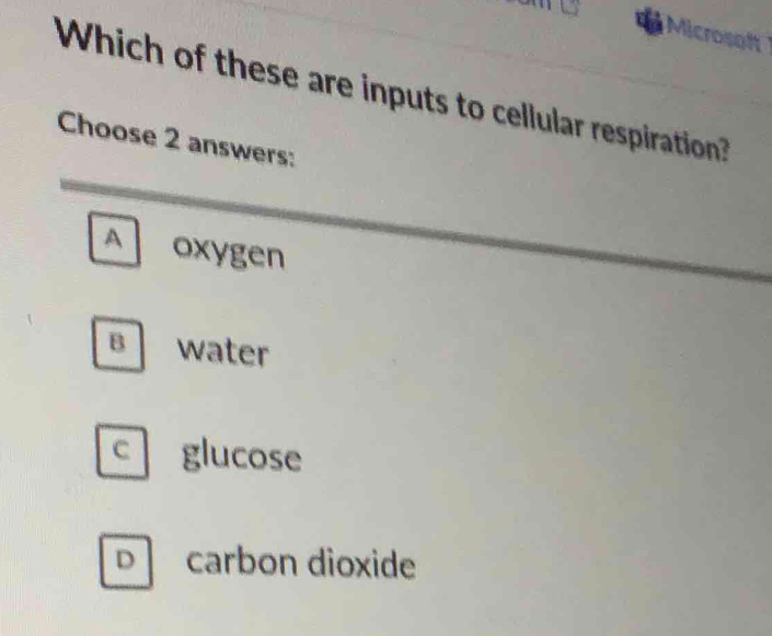 Microsaft
Which of these are inputs to cellular respiration?
Choose 2 answers:
A oxygen
B water
C glucose
D carbon dioxide